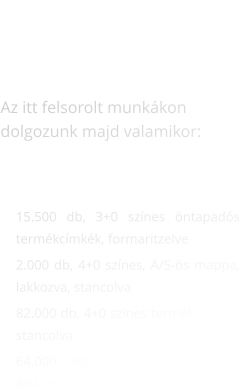 AKTUÁLIS MUNKÁK    Az itt felsorolt munkákon dolgozunk majd valamikor:     	15.500 db, 3+0 színes öntapadós termékcímkék, formaritzelve 	2.000 db, 4+0 színes, A/5-ös mappa, lakkozva, stancolva 	82.000 db, 4+0 színes termékcímkék, stancolva 	64.000 db, 1+0 színes, A/6-os önátírós címletjegyzék, sorszámozva